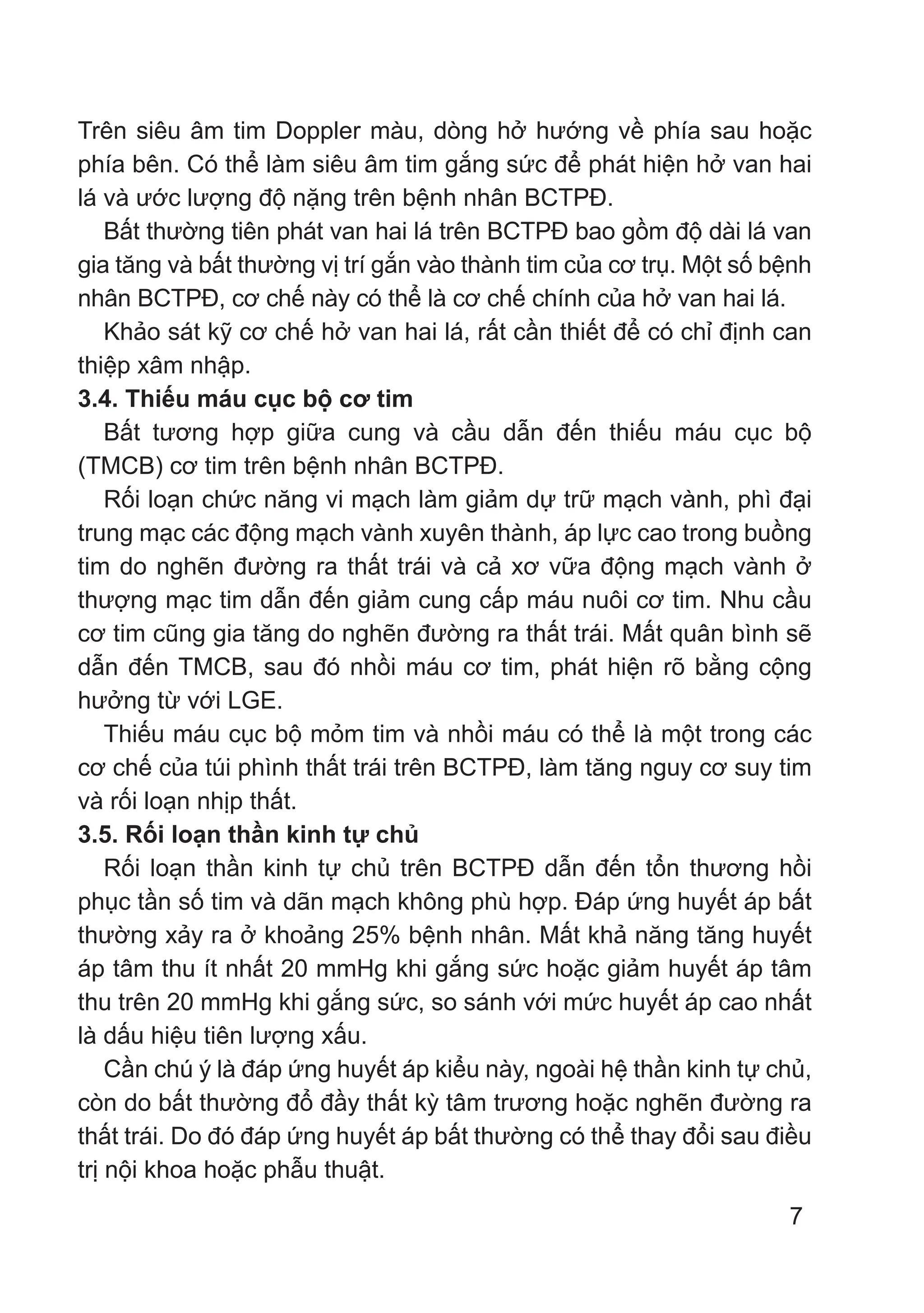 7
Trên siêu âm tim Doppler màu, dòng hở hướng về phía sau hoặc
phía bên. Có thể làm siêu âm tim gắng sức để phát hiện hở van hai
lá và ước lượng độ nặng trên bệnh nhân BCTPĐ.
Bất thường tiên phát van hai lá trên BCTPĐ bao gồm độ dài lá van
gia tăng và bất thường vị trí gắn vào thành tim của cơ trụ. Một số bệnh
nhân BCTPĐ, cơ chế này có thể là cơ chế chính của hở van hai lá.
Khảo sát kỹ cơ chế hở van hai lá, rất cần thiết để có chỉ định can
thiệp xâm nhập.
3.4. Thiếu máu cục bộ cơ tim
Bất tương hợp giữa cung và cầu dẫn đến thiếu máu cục bộ
(TMCB) cơ tim trên bệnh nhân BCTPĐ.
Rối loạn chức năng vi mạch làm giảm dự trữ mạch vành, phì đại
trung mạc các động mạch vành xuyên thành, áp lực cao trong buồng
tim do nghẽn đường ra thất trái và cả xơ vữa động mạch vành ở
thượng mạc tim dẫn đến giảm cung cấp máu nuôi cơ tim. Nhu cầu
cơ tim cũng gia tăng do nghẽn đường ra thất trái. Mất quân bình sẽ
dẫn đến TMCB, sau đó nhồi máu cơ tim, phát hiện rõ bằng cộng
hưởng từ với LGE.
Thiếu máu cục bộ mỏm tim và nhồi máu có thể là một trong các
cơ chế của túi phình thất trái trên BCTPĐ, làm tăng nguy cơ suy tim
và rối loạn nhịp thất.
3.5. Rối loạn thần kinh tự chủ
Rối loạn thần kinh tự chủ trên BCTPĐ dẫn đến tổn thương hồi
phục tần số tim và dãn mạch không phù hợp. Đáp ứng huyết áp bất
thường xảy ra ở khoảng 25% bệnh nhân. Mất khả năng tăng huyết
áp tâm thu ít nhất 20 mmHg khi gắng sức hoặc giảm huyết áp tâm
thu trên 20 mmHg khi gắng sức, so sánh với mức huyết áp cao nhất
là dấu hiệu tiên lượng xấu.
Cần chú ý là đáp ứng huyết áp kiểu này, ngoài hệ thần kinh tự chủ,
còn do bất thường đổ đầy thất kỳ tâm trương hoặc nghẽn đường ra
thất trái. Do đó đáp ứng huyết áp bất thường có thể thay đổi sau điều
trị nội khoa hoặc phẫu thuật.
 