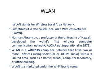 WLAN
WLAN stands for Wireless Local Area Network.
 Sometimes it is also called Local Area Wireless Network
(LAWN).
 Norman Abramson, a professor at the University of Hawaii,
developed the world’s first wireless computer
communication network, ALOHA net (operational in 1971).
 WLAN is a wireless computer network that links two or
more devices (using-spectrum or OFDM radio) within a
limited area such as a home, school, computer laboratory,
or office building.
 WLAN is a marketed under the Wi-Fi brand name.
 