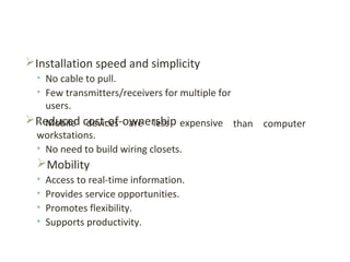 Installation speed and simplicity
• No cable to pull.
• Few transmitters/receivers for multiple for
users.
Reduced cost-of-ownership than computer• Mobile devices are less expensive
workstations.
• No need to build wiring closets.
Mobility
• Access to real-time information.
• Provides service opportunities.
• Promotes flexibility.
• Supports productivity.
 