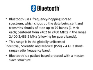 • Bluetooth uses frequency-hopping spread
spectrum, which chops up the data being sent and
transmits chunks of it on up to 79 bands (1 MHz
each; centered from 2402 to 2480 MHz) in the range
2,400-2,483.5 MHz (allowing for guard bands).
• This range is in the globally unlicensed
Industrial, Scientific and Medical (ISM) 2.4 GHz short-
range radio frequency band.
• Bluetooth is a packet-based protocol with a master-
slave structure.
 