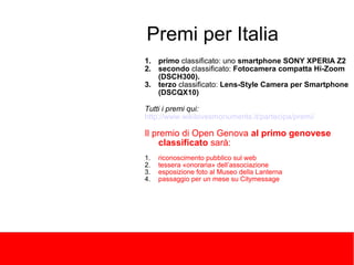 Premi per Italia 
1.primo classificato: uno smartphone SONY XPERIA Z2 
2.secondo classificato: Fotocamera compatta Hi-Zoom (DSCH300). 
3.terzo classificato: Lens-Style Camera per Smartphone (DSCQX10) Tutti i premi qui: http://www.wikilovesmonuments.it/partecipa/premi/ Il premio di Open Genova al primo genovese classificato sarà: 
1.riconoscimento pubblico sul web 
2.tessera «onoraria» dell’associazione 
3.esposizione foto al Museo della Lanterna 
4.passaggio per un mese su Citymessage  