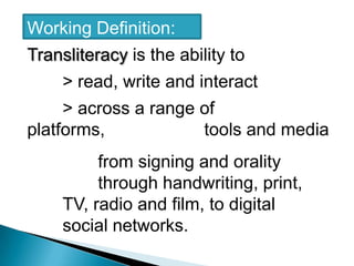 Working Definition: Transliteracy is the ability to 	> read, write and interact 	> across a range of platforms,            		tools and media 		from signing and orality 			through handwriting, print, 		TV, radio and film, to digital 		social networks.
