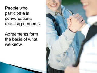 Knowledge is created through conversations.Knowledge can only be resident in humans.