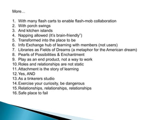 Using design thinking 4 brave cohorts tinkered with the future of school libraries.Here are some of the ideas they came up with. Every surface a workspaceA playground for project-based learningA place to hack secrets Library as portal to a journey: a path of discoveryA place to “remember” where I have beenLife = Learning = LibraryRemember the big picture: we are redesigning learningLibranasium (part gym, stage and library) with LibracoachesLearners crave a culture of contributionAll furniture and walls flexiblePlace to take a heroic journeyA user-driven spaceFull of yurts as private spacesLibrary as a community of conversationshttp://nextchapter.reimagine-ed.org/