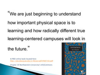 “We are just beginning to understand how important physical space is to learning and how radically different true learning-centered campuses will look in the future.”A FREE online book located here:http://net.educause.edu/ir/library/pdf/PUB7102.pdfChapter 30 Northwestern University’s InfoCommons