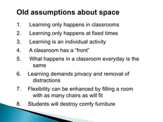Old assumptions about space  Learning only happens in classrooms  Learning only happens at fixed times  Learning is an individual activity  A classroom has a “front”  What happens in a classroom everyday is the                       	same Learning demands privacy and removal of   	distractions Flexibility can be enhanced by filling a room 	with as many chairs as will fit Students will destroy comfy furniture
