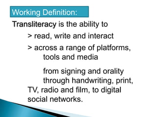 Working Definition: Transliteracy is the ability to 		> read, write and interact 	> across a range of platforms,            		tools and media 		from signing and orality 			through handwriting, print, 		TV, radio and film, to digital 		social networks.