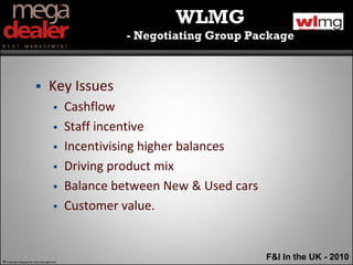 WLMG
                                                  - Negotiating Group Package



                               Key Issues
                                        Cashflow
                                        Staff incentive
                                        Incentivising higher balances
                                        Driving product mix
                                        Balance between New & Used cars
                                        Customer value.


© Copyright Megadealer Best Management
                                                                           F&I In the UK - 2010
 