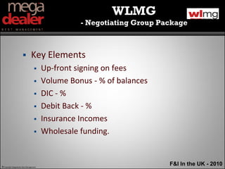 WLMG
                                                   - Negotiating Group Package



                               Key Elements
                                        Up-front signing on fees
                                        Volume Bonus - % of balances
                                        DIC - %
                                        Debit Back - %
                                        Insurance Incomes
                                        Wholesale funding.


© Copyright Megadealer Best Management
                                                                         F&I In the UK - 2010
 