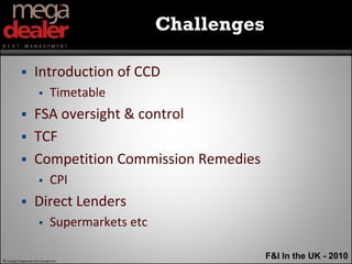 Challenges

                     Introduction of CCD
                                Timetable
                     FSA oversight & control
                     TCF
                     Competition Commission Remedies
                                CPI
                     Direct Lenders
                                Supermarkets etc

© Copyright Megadealer Best Management
                                                                 F&I In the UK - 2010
 