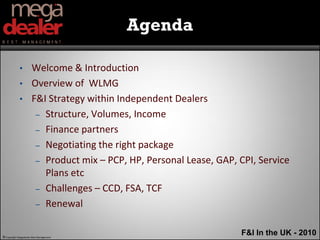 Agenda

             •        Welcome & Introduction
             •        Overview of WLMG
             •        F&I Strategy within Independent Dealers
                       – Structure, Volumes, Income

                       – Finance partners

                       – Negotiating the right package

                       – Product mix – PCP, HP, Personal Lease, GAP, CPI, Service
                         Plans etc
                       – Challenges – CCD, FSA, TCF

                       – Renewal



© Copyright Megadealer Best Management
                                                                     F&I In the UK - 2010
 