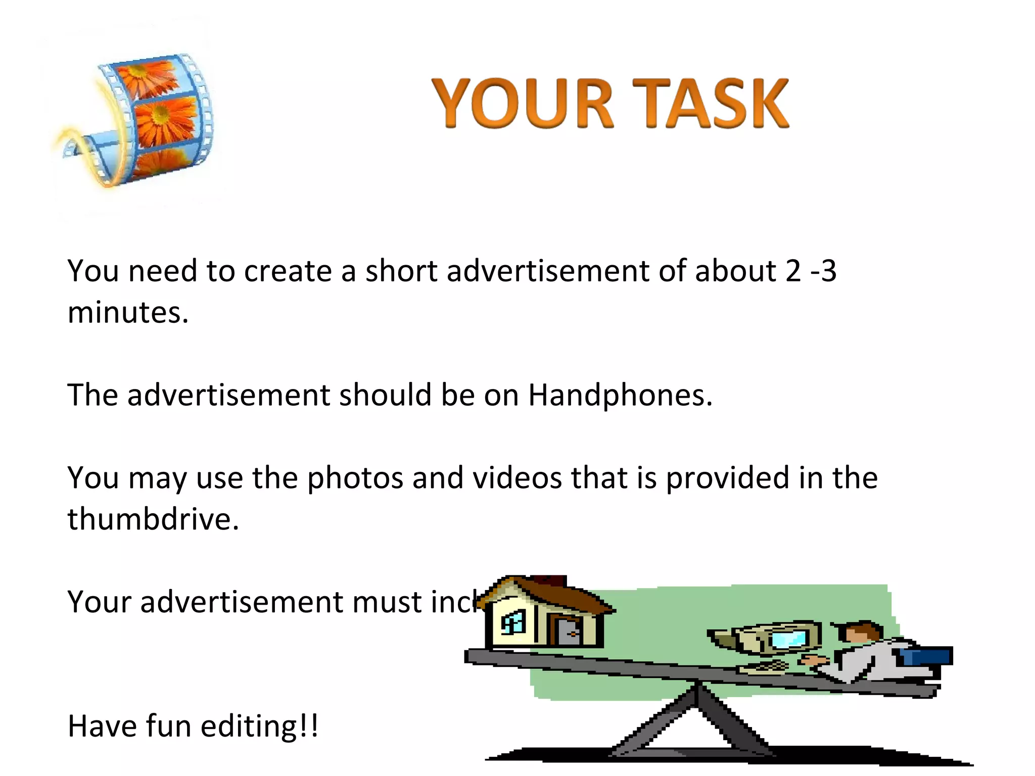 You need to create a short advertisement of about 2 -3 minutes. The advertisement should be on Handphones. You may use the photos and videos that is provided in the thumbdrive. Your advertisement must include photos, videos and titles. Have fun editing!! 