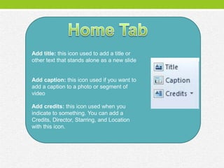 Add title: this icon used to add a title or
other text that stands alone as a new slide


Add caption: this icon used if you want to
add a caption to a photo or segment of
video

Add credits: this icon used when you
indicate to something. You can add a
Credits, Director, Starring, and Location
with this icon.
 