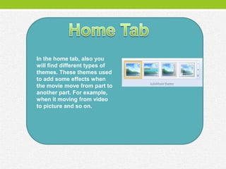 In the home tab, also you
will find different types of
themes. These themes used
to add some effects when
the movie move from part to
another part. For example,
when it moving from video
to picture and so on.
 