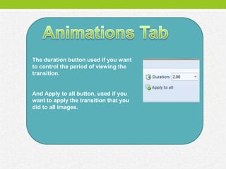 The duration button used if you want
to control the period of viewing the
transition.


And Apply to all button, used if you
want to apply the transition that you
did to all images.
 