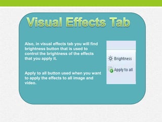 Also, in visual effects tab you will find
brightness button that is used to
control the brightness of the effects
that you apply it.


Apply to all button used when you want
to apply the effects to all image and
video.
 