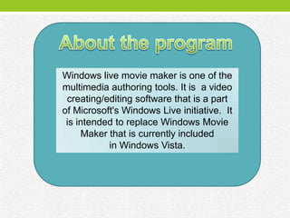 Windows live movie maker is one of the
multimedia authoring tools. It is a video
 creating/editing software that is a part
of Microsoft's Windows Live initiative. It
 is intended to replace Windows Movie
     Maker that is currently included
           in Windows Vista.
 