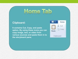 Clipboard:
It contains Cut, Copy, and paste
option. By using these icons you can
copy image, text, or video from
various sources and paste them in to
the storyboard pane.
 