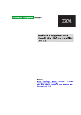 Workload Management with
MicroStrategy Software and IBM
DB2 9.5
Author:
Scott Cappiello, Senior Director, Program
Management, MicroStrategy
Paul Bird, Senior Technical Staff Member, DB2
Development, IBM
 