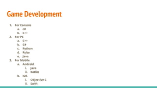 Game Development
1. For Console
a. c#
b. C++
2. For PC
a. C++
b. C#
c. Python
d. Ruby
e. Java
3. For Mobile
a. Android
i. Java
ii. Kotlin
b. IOS
i. Objective C
ii. Swift
 