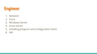 Engineer
1. Network
2. Cisco
3. Windows Server
4. Linux server
5. Installing program and configuration them
6. VM
 
