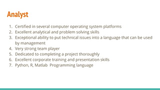 Analyst
1. Certified in several computer operating system platforms
2. Excellent analytical and problem solving skills
3. Exceptional ability to put technical issues into a language that can be used
by management
4. Very strong team player
5. Dedicated to completing a project thoroughly
6. Excellent corporate training and presentation skills
7. Python, R, Matlab Programming language
 