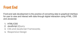 Front End
Front-end web development is the practice of converting data to graphical interface
for user to view and interact with data through digital interaction using HTML, CSS
and Javascript.
1. HTML/CSS
2. JavaScript /jQuery
3. CSS and JavaScript Frameworks
4. Responsive Design
 