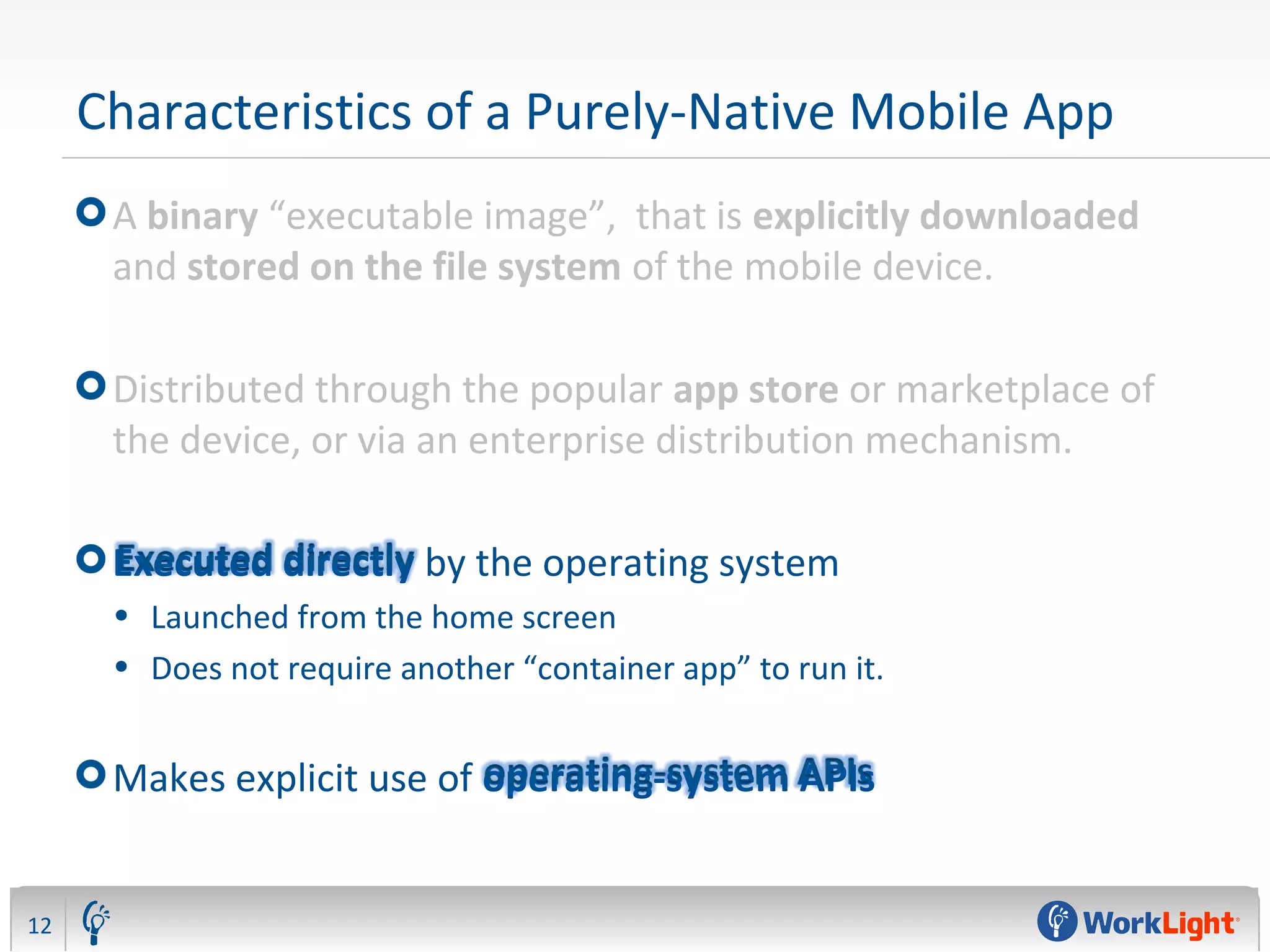 Characteristics of a Purely-Native Mobile App
A binary “executable image”, that is explicitly downloaded
and stored on the file system of the mobile device.
Distributed through the popular app store or marketplace of
the device, or via an enterprise distribution mechanism.
Executed directly by the operating system
• Launched from the home screen
• Does not require another “container app” to run it.
Makes explicit use of operating-system APIs
12
 