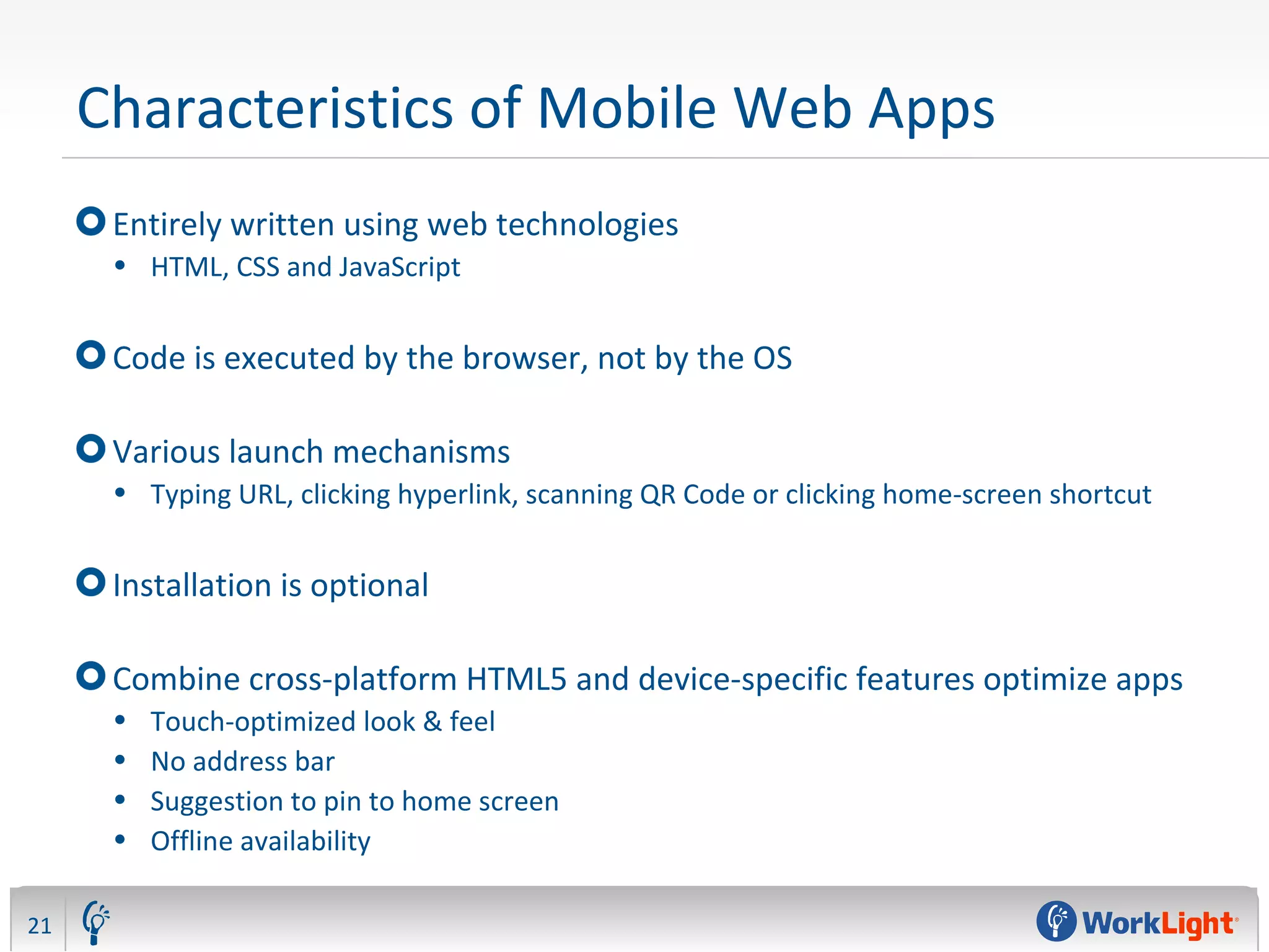 Characteristics of Mobile Web Apps
Entirely written using web technologies
• HTML, CSS and JavaScript
Code is executed by the browser, not by the OS
Various launch mechanisms
• Typing URL, clicking hyperlink, scanning QR Code or clicking home-screen shortcut
Installation is optional
Combine cross-platform HTML5 and device-specific features optimize apps
• Touch-optimized look & feel
• No address bar
• Suggestion to pin to home screen
• Offline availability
21
 