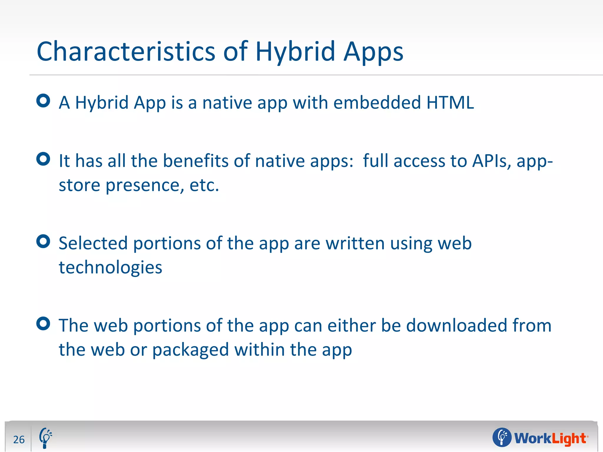 Characteristics of Hybrid Apps
A Hybrid App is a native app with embedded HTML
It has all the benefits of native apps: full access to APIs, app-
store presence, etc.
Selected portions of the app are written using web
technologies
The web portions of the app can either be downloaded from
the web or packaged within the app
26
 
