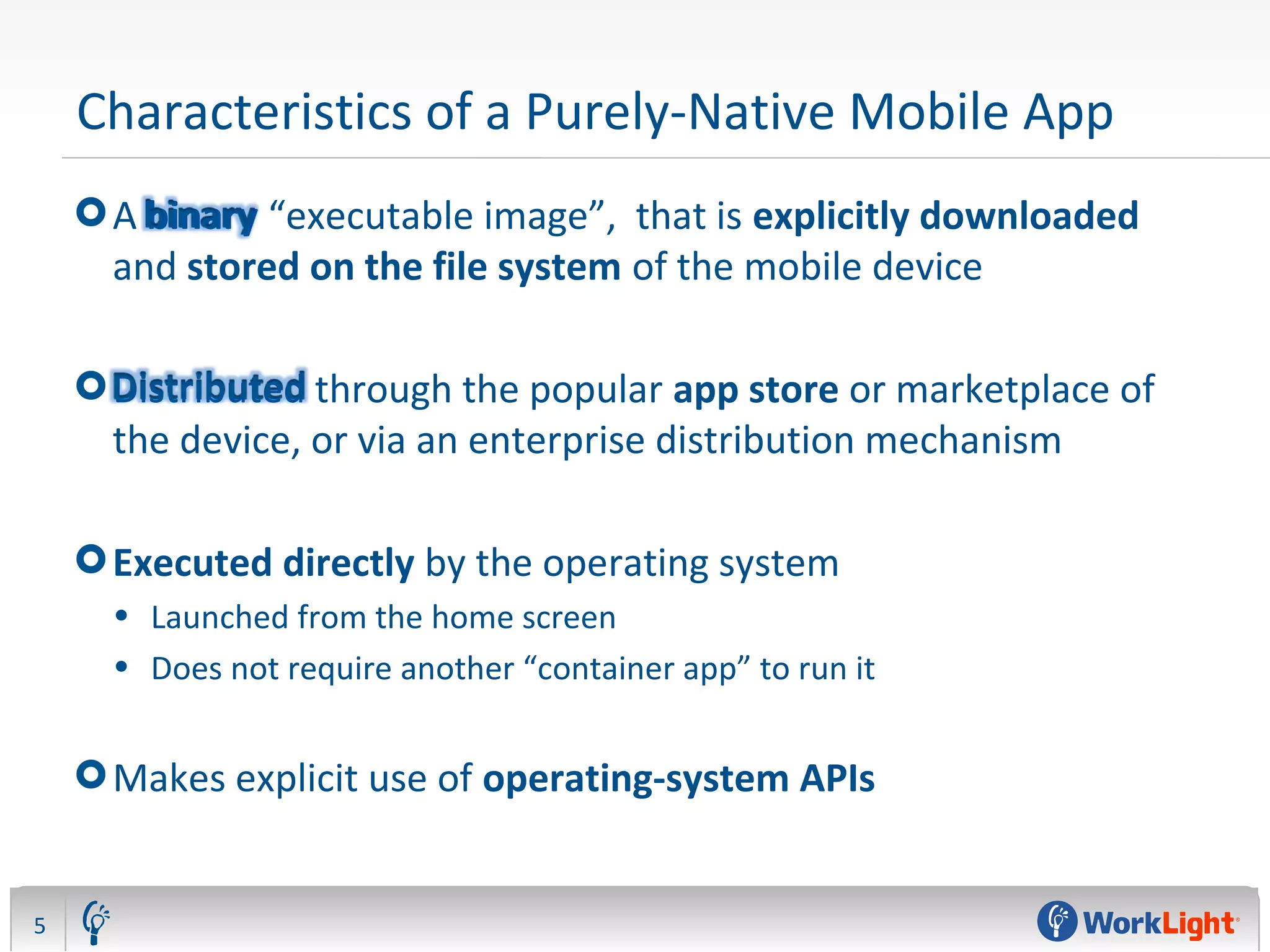 Characteristics of a Purely-Native Mobile App
A binary “executable image”, that is explicitly downloaded
and stored on the file system of the mobile device
Distributed through the popular app store or marketplace of
the device, or via an enterprise distribution mechanism
Executed directly by the operating system
• Launched from the home screen
• Does not require another “container app” to run it
Makes explicit use of operating-system APIs
5
 