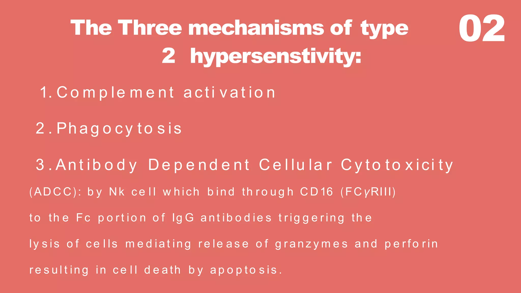 02The Three mechanisms of type
2 hypersenstivity:
1. C o m p le m e nt a cti v a t io n
2 . Ph a g o cy to s is
3 . Ant ib o d y De p e nd e nt C e l lu la r C y to to x ici ty
(AD C C ): b y Nk c e l l w h ich b ind th r o u g h C D16 (FC γRIII)
to th e Fc p o r t io n o f Ig G a nt ib o d ie s t r ig g e r in g th e
ly s is o f c e l ls m e d ia t in g r e le a s e o f g r a nz y m e s a n d p e r fo r in
r e s u l t in g in c e l l d e a th b y a p o p to s is .
 