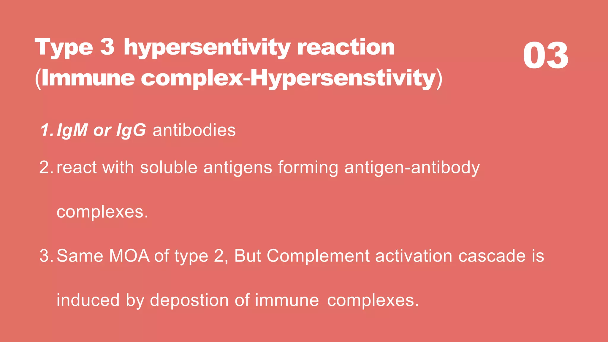03Type 3 hypersentivity reaction
(Immune complex-Hypersenstivity)
1.IgM or IgG antibodies
2.react with soluble antigens forming antigen-antibody
complexes.
3.Same MOA of type 2, But Complement activation cascade is
induced by depostion of immune complexes.
 