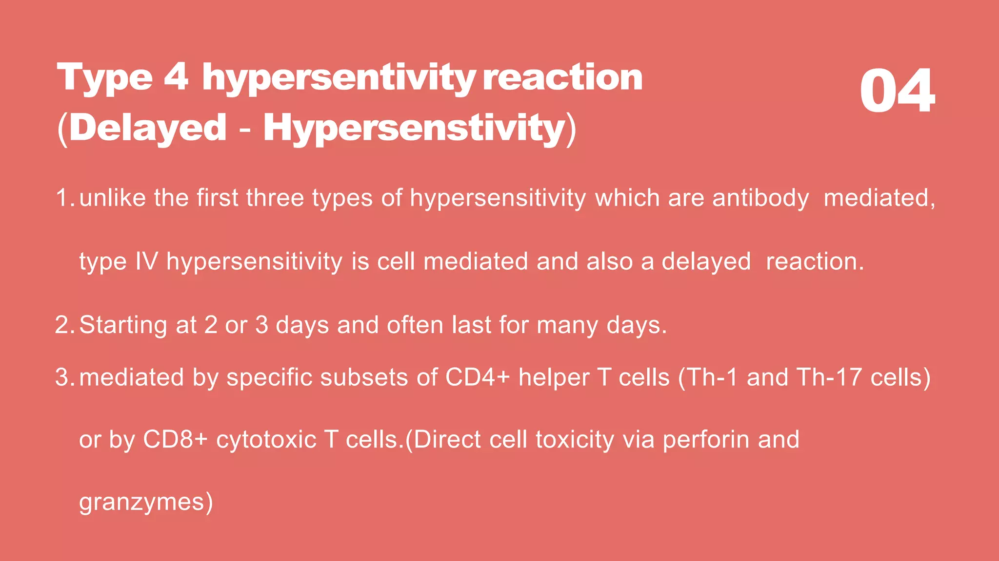04Type 4 hypersentivityreaction
(Delayed - Hypersenstivity)
1.unlike the first three types of hypersensitivity which are antibody mediated,
type IV hypersensitivity is cell mediated and also a delayed reaction.
2.Starting at 2 or 3 days and often last for many days.
3.mediated by specific subsets of CD4+ helper T cells (Th-1 and Th-17 cells)
or by CD8+ cytotoxic T cells.(Direct cell toxicity via perforin and
granzymes)
 
