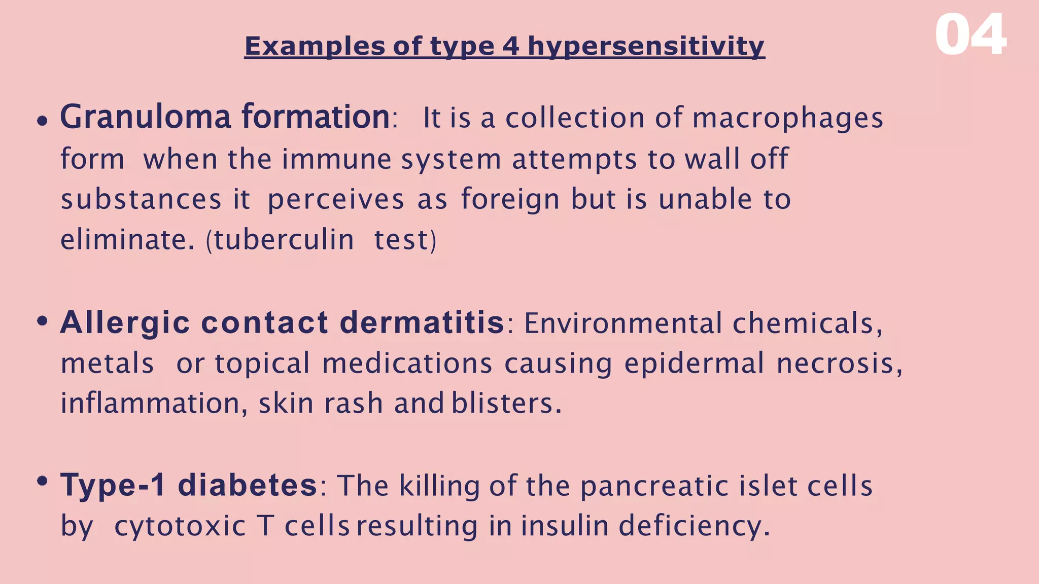 Examples of type 4 hypersensitivity
Granuloma formation: It is a collection of macrophages
form when the immune system attempts to wall off
substances it perceives as foreign but is unable to
eliminate. (tuberculin test)
Allergic contact dermatitis: Environmental chemicals,
metals or topical medications causing epidermal necrosis,
inflammation, skin rash and blisters.
Type-1 diabetes: The killing of the pancreatic islet cells
by cytotoxic T cellsresulting in insulin deficiency.
04
 