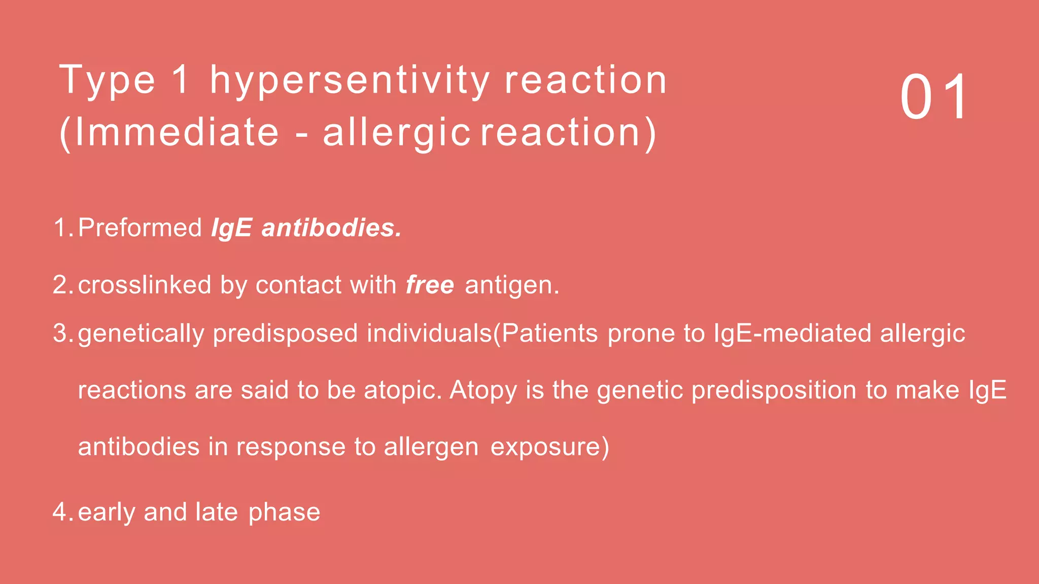 01Type 1 hypersentivity reaction
(Immediate - allergic reaction)
1.Preformed IgE antibodies.
2.crosslinked by contact with free antigen.
3.genetically predisposed individuals(Patients prone to IgE-mediated allergic
reactions are said to be atopic. Atopy is the genetic predisposition to make IgE
antibodies in response to allergen exposure)
4.early and late phase
 