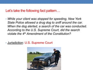 Let‟s take the following fact pattern…
• While your client was stopped for speeding, New York
State Police allowed a drug dog to sniff around the car.
When the dog alerted, a search of the car was conducted.
According to the U.S. Supreme Court, did the search
violate the 4th Amendment of the Constitution?
• Jurisdiction: U.S. Supreme Court
 