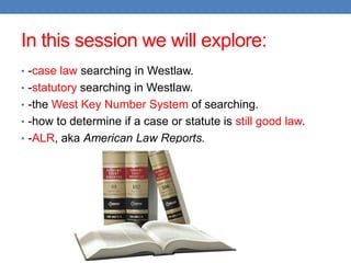 In this session we will explore:
• -case law searching in Westlaw.
• -statutory searching in Westlaw.
• -the West Key Number System of searching.
• -how to determine if a case or statute is still good law.
• -ALR, aka American Law Reports.
 
