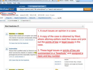 1. A court issues an opinion in a case.
2. A copy of the case is obtained by West,
where attorney-editors read the cases and pick
out the points of law or legal issues in the
case.
3. These legal issues or points of law are
summarized in a “headnote” and assigned a
topic and key number.
 