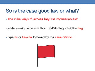So is the case good law or what?
• The main ways to access KeyCite information are:
• while viewing a case with a KeyCite flag, click the flag.
• type kc or keycite followed by the case citation.
 