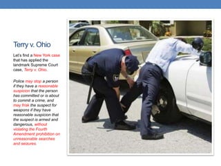 Terry v. Ohio
Let‟s find a New York case
that has applied the
landmark Supreme Court
case, Terry v. Ohio.
Police may stop a person
if they have a reasonable
suspicion that the person
has committed or is about
to commit a crime, and
may frisk the suspect for
weapons if they have
reasonable suspicion that
the suspect is armed and
dangerous, without
violating the Fourth
Amendment prohibition on
unreasonable searches
and seizures.
 