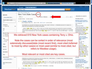 We retrieved 610 New York cases containing Terry v. Ohio.
Note the cases can be sorted in order of relevance (most
extensively discussed)date (most recent first), most cited (referred
to most by other cases) or most used (similar to most cited, but
refers to Westlaw usage).
Most relevant or most cited are key cases.
 