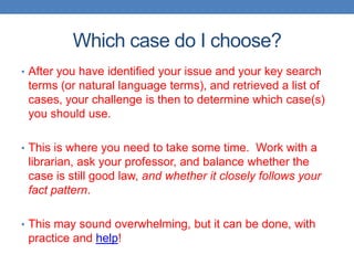 Which case do I choose?
• After you have identified your issue and your key search
terms (or natural language terms), and retrieved a list of
cases, your challenge is then to determine which case(s)
you should use.
• This is where you need to take some time. Work with a
librarian, ask your professor, and balance whether the
case is still good law, and whether it closely follows your
fact pattern.
• This may sound overwhelming, but it can be done, with
practice and help!
 