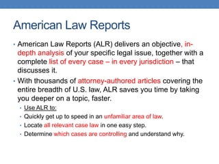 American Law Reports
• American Law Reports (ALR) delivers an objective, in-
depth analysis of your specific legal issue, together with a
complete list of every case – in every jurisdiction – that
discusses it.
• With thousands of attorney-authored articles covering the
entire breadth of U.S. law, ALR saves you time by taking
you deeper on a topic, faster.
• Use ALR to:
• Quickly get up to speed in an unfamiliar area of law.
• Locate all relevant case law in one easy step.
• Determine which cases are controlling and understand why.
 