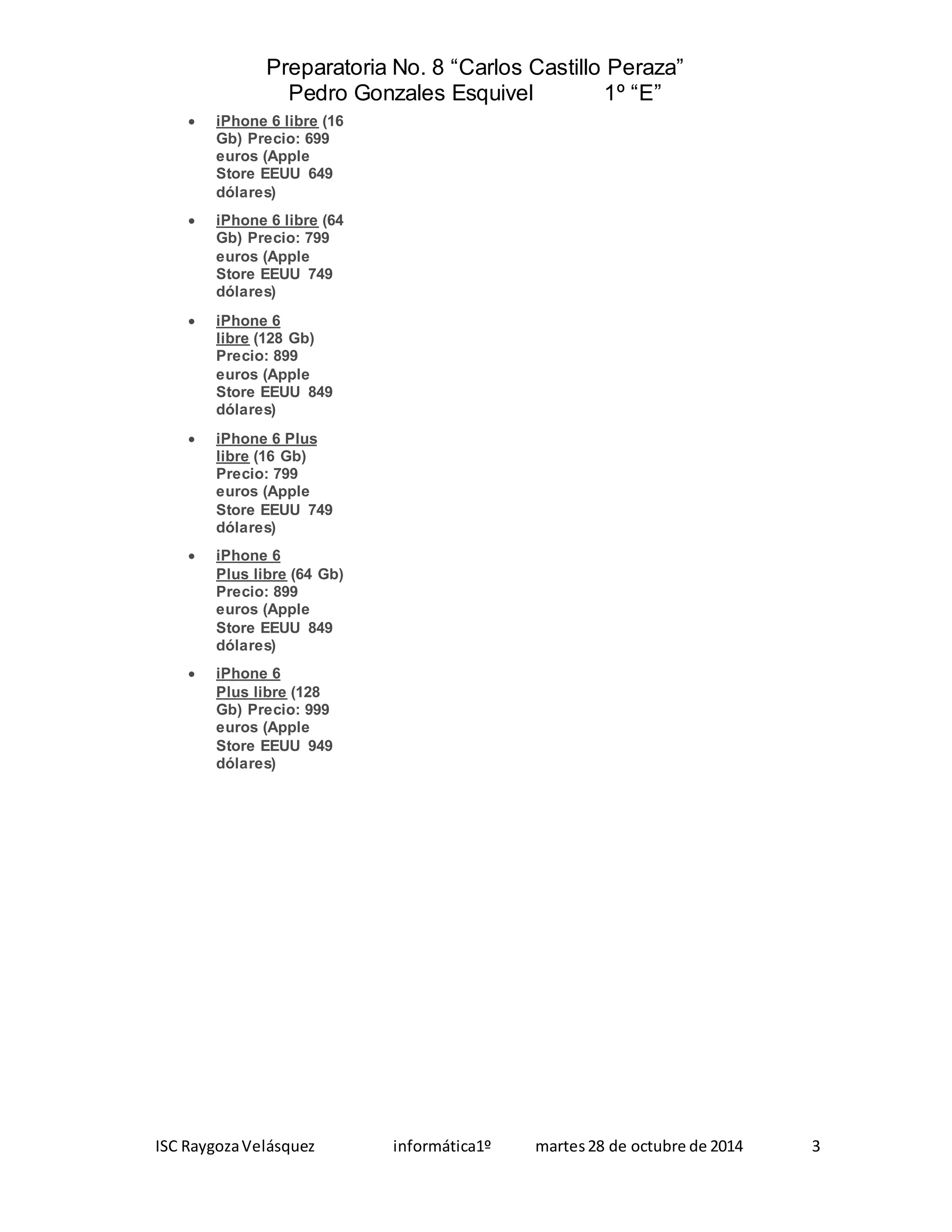 Preparatoria No. 8 “Carlos Castillo Peraza” 
Pedro Gonzales Esquivel 1º “E” 
 iPhone 6 libre (16 
Gb) Precio: 699 
euros (Apple 
Store EEUU 649 
dólares) 
 iPhone 6 libre (64 
Gb) Precio: 799 
euros (Apple 
Store EEUU 749 
dólares) 
 iPhone 6 
libre (128 Gb) 
Precio: 899 
euros (Apple 
Store EEUU 849 
dólares) 
 iPhone 6 Plus 
libre (16 Gb) 
Precio: 799 
euros (Apple 
Store EEUU 749 
dólares) 
 iPhone 6 
Plus libre (64 Gb) 
Precio: 899 
euros (Apple 
Store EEUU 849 
dólares) 
 iPhone 6 
Plus libre (128 
Gb) Precio: 999 
euros (Apple 
Store EEUU 949 
dólares) 
ISC Raygoza Velásquez informática1º martes 28 de octubre de 2014 3 
