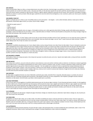103) CARACOL
Depois de desenhada a figura no chão, as crianças determinam uma ordem entre elas. A primeira joga a sua pedrinha no número 1. O objetivo é percorrer todo o
caracol, pulando com um pé só em todas as casas, até passar por todas, só não vale pisar naquela em que está a pedrinha. Quando chega ao céu, ela descansa e
retorna da mesma maneira: pulando em cada casa até o número 1, agacha, apanha a pedrinha e pula para fora do caracol. Para continuar a brincadeira, ela joga a
pedrinha no número 2 e assim por diante. Não vale jogar a pedrinha na risca nem atirá-la fora do diagrama, se isso acontecer, perde a vez. Vence quem completar
o percurso primeiro
104) MAMÃE, POSSO IR?
Alguém é sorteado para ser a mãe ou o pai. O escolhido coloca-se num certo ponto ― de chegada ― com os olhos fechados, dando as costas para os demais
participantes, distanciados alguns metros, em coluna. Ocorre então o diálogo:
― Mamãe (ou papai), posso ir?
― Pode.
― Quantos passos?
― Dois, de canguru.
A criança dá dois passos pulando como um canguru. A brincadeira continua com a mãe sugerindo vários bichos: formiga, quando serão dados passos pequenos;
caranguejo, o passo será dado para trás, de costas; e outros. Cada bicho deve ser imitado. O término da brincadeira se dá quando uma criança consegue chegar ao
local onde está colocada a mãe, tomando o seu lugar.
105) BALANÇA CAIXÃO
O "rei" senta-se no "trono". O "servo" apoia o rosto no seu colo; os outros formam uma fileira atrás do "servo" apoiando-se uns nas costas dos outros. O último da
coluna dá um tapa nas costas da pessoa da frente e vai se esconder. Assim por diante até chegar a vez do "servo" o qual irá procurar todos recitando: "Balança
caixão. Balança você. Dá um tapa nas costas e vai se esconder".
106) TOURO
Inicialmente é escolhida uma pessoa para ser o touro, depois todas as outras crianças formam uma roda e ficam de mãos dadas. O touro é colocado no centro da
roda! A obrigação do touro é fugir! Primeiro ele tem que conseguir escapar da roda, e as crianças que estão na roda devem fazer de tudo para não deixá-lo sair
(Segurando suas mãos o mais forte possível), atentos para o fato de que elas não podem soltar as mãos. Normalmente o touro vai correndo e se joga com toda
força em cima dos braços das crianças da roda e consegue sair. Depois que o touro consegue livrar-se da roda ele deve correr o máximo possível e todas as
crianças que estavam compondo a roda devem correr atrás dele, até pegá-lo. Ganha a criança que conseguir pegar o touro, e essa criança tem o direito de
escolher o próximo touro (que não pode ser o mesmo de antes).
107) SEGUINDO A SOMBRA
A brincadeira é feita com crianças aos pares. Uma criança tem que pisar na sombra da outra, sem errar. Quanto mais rápido andar a criança da frente, mais difícil
será acertar sua sombra.
108) MELANCIAS
Uma criança será o cachorro, uma será a dona do cachorro e das melancias e outra será vizinha. As demais serão as melancias. As melancias se colocam agachadas
uma ao lado da outra, a uma distância aproximada de um metro, ficará o cachorro e próximo a este, sua dona. A vizinha se aproxima e pede à vizinha que a deixe
apanhar alguma coisa no seu quintal. A dona do cachorro responde: - Vá, mas cuidado com o cachorro! A outra se aproxima das crianças (melancias) como se
escolhesse a melhor dando "choque" e leva uma correndo. O cachorro corre atrás latindo. As melancias roubadas são coladas em local próximo. A brincadeira
prossegue até que todas as melancias sejam roubadas. Após isso, a dona sai com o cachorro à procura das melancias. O jogo termina com a dona das melancias
correndo atrás da vizinha tentando recuperar as melancias.
109) PORTEIRO
De mãos dadas os jogadores formam um círculo. Afastando o pé direito para o lado, manterão firme o esquerdo, deixando espaço a sua direita. Ao sinal um
chutará a bola com o pé direito tentando fazê-la atravessar o vão deixado à direita de um outro companheiro. Este impedirá a passagem da bola e desviará
chutando-a ao lado oposto. Será eliminado o que deixar a bola escapulir para a sua direita.
110) CAÇA FANTASMAS
Forma-se uma roda. Um dos jogadores é escolhido aleatoriamente para sair da sala por alguns instantes. O resto do grupo permanece sentado. Um dos jogadores
da roda é coberto com o lençol (é importante que não apareça nenhuma parte do corpo e que o jogador permaneça em silêncio). Logo o jogador que está do lado
de fora da sala volta e deverá adivinhar qual colega foi coberto. Em outro momento dois participantes podem trocar de lugar ou até mesmo o grupo todo,
dificultando para quem está adivinhando. Os participantes podem discutir na roda a posição que estavam sentadas, quem estava de um lado, quem estava de
outro e o que mudou (as trocas), ou quando houver diminuição do interesse pelo jogo.
111) FUTBEXIGA
Jogam um participante de cada equipe. O objetivo do jogo é não deixar a bexiga cair, batendo ela para o adversário. Quem deixar a bexiga cair, dá um ponto pro
rival. Vence quem tiver mais pontos.
112) PASSA ANEL
Os jogadores se colocam lado a lado, com as mãos unidas. Uma delas é escolhida para passar o anel que está entre as mãos da criança. Inicia-se o jogo com a
criança que está com o anel, passando de uma em uma das crianças, tentando deixar o anel por entre mãos unidas. Após ir em todas as crianças, ela já deverá ter
deixado o anel com uma delas. Após isso, a criança que estava com o anel e que o passou a outra, pergunta a qualquer uma das crianças, menos àquela que esta
com o anel: Com quem você acha que está o anel? Se a criança escolhida acertar, deverá pagar uma prenda.
113) AUTÓGRAFOS
Os participantes estarão livremente dispostos. De posse de lápis e papel, cada participante deve, no tempo estabelecido pelo coordenador, obter o maior nº de
autógrafos de pessoas. Obterá triunfo o participante que conseguir no tempo estabelecido o maior número de autógrafos.
 