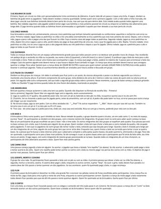 114) BOLINHA DE GUDE
Primeiro, façam um círculo no chão com aproximadamente trinta centímetros de diâmetro. A partir dele dê um passo e risque uma linha. A seguir, dividam as
bolinhas de gude entre os jogadores. Todos devem receber a mesma quantidade. Sorteie quem será o primeiro jogador. Com a mão sobre a linha marcada, ele
deve jogar uma de suas bolinhas tentando deixá-la bem perto do círculo, mas sem que ela pare dentro dele. Esta rodada acaba quando todos jogarem uma
bolinha. Nas rodadas seguintes cada jogador poderá tentar jogar suas bolinhas o mais próximo possível do círculo ou empurrar as bolinhas dos adversários para
longe dele. O jogo termina quando todas as bolinhas forem arremessadas e o ganhador é aquele que tiver deixado a sua mais perto do círculo.
115) CINCO MARIAS
Essa brincadeira constitui em, primeiramente, procurar cinco pedrinhas que tenham tamanho aproximado ou confeccionar saquinhos e recheá-los com arroz ou
areia. Primeira rodada: Jogue todas as pedrinhas no chão e tire uma delas (normalmente se tira a pedrinha que está mais próxima de outra). Depois, com a mesma
mão, jogue-a para o alto e pegue uma das que ficaram no chão. Faça a mesma coisa até pegar todas as pedrinhas. Segunda rodada: jogue as cinco pedrinhas no
chão, depois tire uma e jogue-a para o alto, porém desta vez pega-se duas pedrinhas de uma vez, mais a que foi jogada para o alto. Repita. Terceira rodada: cinco
pedrinhas no chão, tira-se uma e joga-se para o alto pegando desta vez três pedrinhas e depois a que foi jogada. Última rodada: joga-se a pedrinha para o alto e
pega-se todas as que ficaram no chão.
116) QUEIMADA
Todas as crianças deverão ficar em um espaço suficientemente grande para que todos possam correr e se deslocar sem grandes riscos de choque. Elas receberão
um pedaço de giz e anotarão no chão ou na parede, seu nome a letra Q (queimei), a letra M (morri) e a letra S (salvei). O professor joga a bola de meia para o alto
e está dado o início. Pode-se colocar uma música para acompanhar o jogo. A criança que pegar a bolas, poderá no máximo dar 3 passos para arremessar a bola nos
colegas. Caso ela queime alguém este deverá marcar o que houve e depois ficará sentado no lugar. A criança que atirou também deverá marcar que conseguiu
queimar o colega. Para salvar bastará que a criança deixe de JOGAR NO OUTRO e passe para quem estiver sentado (JOGAR PARA O OUTRO).Está então poderá
levantar e continuar jogando. Todos os acontecimentos deverão ser anotados para futura análise e discussão em grupo.
117) PALHA OU CHUMBO?
Dividem-se dois grupos de crianças. Um deles é sorteado para ficar junto a um poste, de cócoras abraçando o poste e os demais segurando sua cintura e
mantendo uma mesma altura. O primeiro componente do outro grupo, toma distância de cerca de 2 metros e sobe nas costas de quem está na coluna junto ao
poste. Em seguida sobe outro componente, até que todo o segundo grupo esteja sobre o primeiro. Nesse momento, o grupo de baixo começa a balançar gritando:
- Palha ou Chumbo? O jogo termina quando todos de cima forem derrubados, invertendo as posições:
118) AMARELINHA
Brincam quantas crianças quiserem e cada uma tem sua pedra. Quando não disputam na fórmula de escolha fala: - Primeira!
(será a primeira), Segunda! Quem falar em segundo lugar será a segunda, assim sucessivamente.
1) Joga se a pedra na 1ª quadra, não podendo pular nela. Vai com um pé só, batendo os dois pés no chão, na quarta e quinta casa e no céu sem fim.
2) Chutinho. Vai se chutando a pedra que foi jogada perto, antes da amarelinha, com um pé só. A pedra não pode bater na risca, se errar passa para outra criança
até chegar sua vez novamente.
3) Na terceira etapa, joga-se sem pedra. Com os olhos vendados diz: “__Pisei”? As outras respondem: “__Não”. Assim casa por casa até sua vez. Também na
terceira casa é com um pé só. E os dois pés na 4ª e 5ª casas.
4) Tirar casa - de costas joga-se a pedra para trás, onde cair, essa casa será excluída. Risca-se com giz a mesma, podendo pisar nela com os dois pés
119) BASE 4
A brincadeira é feita numa quadra, que é dividida ao meio. Nessa metade da quadra, o grupo desenha quatro círculos, um em cada canto. E, no meio do espaço,
escreve “base”. Os participantes se dividem em dois grupos, com o mesmo número de integrantes. Os grupos tiram na sorte para saber quem começa na base.
Mas só um participante do grupo escolhido vai para a base –não o time todo. Os outros integrantes dos dois grupos se espalham pela quadra. Essa pessoa que está
na base começa com a bola, que é chutada para alguém do seu grupo. Quem receber a bola tem que chutar a bola para a outra metade da quadra, não ocupada
pelos jogadores. É claro que os jogadores do outro grupo vão tentar roubar a bola, evitando que seja lançada para longe. Quando a bola é chutada para longe por
um dos integrantes de um time, alguém do outro grupo tem que correr atrás dela. Enquanto isso, quem chutou a bola sai correndo para tentar cruzar as quatro
bases. Se a pessoa que foi buscar a bola retornar antes que o adversário complete a volta (pelas quatro bases), ela pode queimá-lo, eliminando-o do jogo. Para não
ser queimado, o participante corre para a base mais próxima. Se ele conseguir cruzar as quatro bases antes que o participante que foi atrás da bola volte, seu time
marca um ponto. O jogo segue, com outro integrante do mesmo grupo posicionando-se na base. Quando todos os integrantes de um time chutarem, os
participantes do time adversário assumem a base. Quem fizer mais pontos ganha.
120) CARNE CRUA
Uma pessoa começa jogando a bola em alguém. Se acertar, o jogador que levou a bolada “vira repolho” (se abaixa). Se não acertar, o adversário pode pegar a bola
e tentar acertá-lo de volta. Quem vira repolho pode tentar acertar os outros com a bola ou mesmo pegar nas pernas dos outros com as mãos. O objetivo do jogo é
acertar mais pessoas. Ganha quem ficar por último.
121) DOENTE, MORTO E COVEIRO
O grupo faz uma roda. Os participantes ficam passando a bola com os pés ou com as mãos. A primeira pessoa que deixar a bola cair no chão fica doente, a
segunda, morta e a terceira, caveira. A caveira deve pegar a bola, enquanto os outros correm, e gritar “Stop”. Ao ouvir o grito, todos devem ficar parados e a
caveira deve dar três passos e tentar queimar um dos jogadores. Se isso acontecer, quem foi queimado pega a bola, e o jogo recomeça.
122) FLOR
O primeiro passo da brincadeira é desenhar no chão uma grande flor e escrever nas pétalas nomes de frutas escolhidas pelos participantes. Uma criança fica no
miolo da flor, joga a bola para cima e grita o nome de uma fruta, enquanto os outros participantes correm. Quando a criança do miolo pegar a bola novamente
todos devem ficar parados para que ela dê três passos e tente queimar alguém. Quem for queimado sai da brincadeira. Ganha quem ficar por último.
123) 3 CORTES
Com uma bola, as crianças ficam trocando passes com os colegas e contando até três (cada passe é um número). No terceiro passe a criança dá um "corte" na bola
tentando acertar um dos outros participantes. Quem levar a bolada sai da brincadeira. Vence quem não for queimado.
 