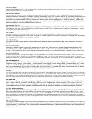 137) PIQUE-ESPELHO
O grupo escolhe o pegador, que corre atrás dos fugitivos. Quem for pego vira estátua, fica parado, fazendo pose. Para voltar à brincadeira, um participante que
não foi pego precisa imitar a pose da pessoa congelada.
138) PEGA-PEGA DO EGITO
As crianças fazem um círculo bem grande no chão (aproximadamente 4 metros de diâmetro) para ser o pique. Em seguida, fazem um sorteio para definir os
pegadores (uma múmia e dois babuínos). A múmia deve ficar dentro do pique em pé, com as mãos cruzadas no peito e os pés juntos. A brincadeira começa com os
participantes correndo, como num pega-pega comum. Se forem tocados por um babuíno, ficam num lugar reservado e não podem mais voltar ao jogo. Quando
estão cansados, os participantes podem correr para dentro do pique. Mas têm de fugir da múmia, que fica imóvel por apenas dez segundos. A múmia só pode
andar dentro do pique (círculo). Caso ela pegue alguém, essa pessoa vira imediatamente a nova múmia. Os babuínos não podem entrar no círculo. O jogo termina
quando restar apenas um participante que não seja babuíno ou múmia.
139) PEGA-PEGA PÉ DE XOTE
O grupo escolhe quem será o pegador, e todas as outras crianças saem correndo. Para pegar os participantes que estão correndo, o pegador deve se locomover
fazendo a dança “pé de xote” (mãos cruzadas para trás, movimentando o pé direito para frente e para o lado). Quem for pego vira o pegador e deve ir atrás dos
outros fugitivos, mas também dançando o xote.
140) TUBARÃO
A brincadeira acontece em uma piscina dividida ao meio. De um lado fica a criança escolhida para ser o tubarão. Do outro, ficam as outras crianças.
As crianças têm que ficar passando para o outro lado da piscina sem que o tubarão as pegue. Quem conseguir cruzar a piscina e encostar do outro lado não pode
mais ser pego pelo tubarão. O primeiro que for pego vira o tubarão.
141) CAIXA DE PAPELÃO
Para brincar, é preciso uma caixa de papelão. O objetivo da brincadeira é descer uma ladeira gramada sentado na caixa. Quanto mais impulso, mais rápida é a
descida.
142) CAVALO DE GUERRA
A brincadeira é para duas duplas de crianças. Um de cada dupla tem que montar sobre os ombros do outro, passando os pés por debaixo dos braços dele e
chegando até as costas, para ficar bem firme sobre a montaria. Depois, os dois que estão por baixo seguram-se pela mão direita e puxam um ao outro, até
derrubar os cavaleiros montados. Quem conseguir ficar mais tempo nas costas do parceiro é o vencedor. Essa brincadeira é mais segura quando feita na piscina.
143) CORRENTE ELÉTRICA
As crianças fazem uma roda e duas delas são escolhidas – uma será o libertador, outra o receptor de energia. Essas crianças dividem a roda ao meio. Enquanto
conversa, o libertador aperta disfarçadamente as mãos que estão segurando as suas. Imediatamente, as pessoas que sentirem suas mãos serem apertadas
apertam a do próximo, que procederá da mesma forma, até a corrente chegar ao receptor. Quando chegar, ele tem que levantar a mão que primeiro foi apertada.
144) ESTRELA NOVA SELA
A pessoa escolhida para ser a sela deve se abaixar com as mãos no joelho para que os outros pulem por cima. Cada participante que salta tem que escolher uma
“modalidade de salto”. Pode ser: “Estrela nova sela” – pula normalmente. “Esporinha de galo” – monta cavalinho na sela. “Esborrachar tomate” – pula e bate o
bumbum nas costas da sela. “Pastelão quente” – pula e dá um tapa nas costas da sela. “Cada macaco no seu galho” – todos têm que sair correndo para um lugar
alto. A sela tem que pegar uma das outras pessoas e não pode pegar quem estiver no alto. Se ela conseguir pegar alguém, essa pessoa vira a nova sela. Se todos
terminarem de pular e a sela ainda for a mesma pessoa, sorteia-se uma outra para ser a nova sela.
145) FINCA
Para a brincadeira, é preciso ter uma chave de fenda ou outro objeto com ponta. Os participantes desenham dois triângulos no chão (de preferência de barro ou
areia da praia molhada), um de cada lado. Depois, eles têm que tentar fincar a chave de fenda no chão, na direção do triângulo do adversário. Depois, os jogadores
ligam cada ponto em que conseguiram fincar a chave ao outro, formando uma linha. Essa linha tem de se fechar no lugar onde o jogador começou. Além disso, as
chaves não podem ser fincadas em cima da linha do adversário e as linhas não podem se tocar. Ganha quem conseguir fazer isso primeiro.
146) GAVIÃO REAL
Todos formam uma fila, segurando a cintura do colega que está à sua frente. Uma criança fora da fila será o gavião. O gavião fala para o primeiro da fila: “Tenho
fome!”. O primeiro da fila diz: “Sou comida”. O gavião retruca: “Você não!”. Isso se repete até chegar ao último da fila, para o qual o gavião fala: “Você sim”.
Depois o gavião persegue o último, correndo ao redor da fila. Os outros participantes da fila têm que atrapalhar o gavião, fazendo ondulações. Quando o gavião
conseguir pegar o último da fila, deverá levá-lo para um lugar que escolher como seu ninho. Isso se repete até a fila acabar e o gavião prender todo mundo.
147) NAVE, MINA, COMANDANTE
O grupo de crianças tem que se dividir em duas equipes. Cada equipe se subdivide em naves, minas e um comandante. Quem for mina tem que ficar imóvel nos
lugares determinados pelo grupo. Quem fizer o papel de nave deve ficar de olhos vendados e ser guiado pelo comandante para conseguir atravessar o campo
minado sem tocar em nenhuma mina. Caso toque, a mina explode e a nave sai da batalha. Para guiar, o comandante não pode falar, mas pode utilizar códigos que
devem ser combinados antes da brincadeira começar. Por exemplo, palmas, batida de pé, sopro, assobio, apito, batido de latas. Ganha a equipe que conseguir
atravessar o maior número de naves, sem explodi-las. Para que a brincadeira funcione, todos têm que fazer silêncio enquanto os comandantes estiverem guiando
as naves.
148) O RIO ESTÁ FUNDO
O grupo destaca um dos participantes para comandar a brincadeira. Ele precisa ter um chocalho na mão. Depois, uma das crianças marca uma linha no chão, que
será o rio. As outras ficam encostadas na parede e tentam atravessar o rio, mas não podem correr. De repente, a criança que está com o chocalho na mão balança
o instrumento e grita: “O rio está fundo!”. Aí, os outros participantes têm que voltar correndo para a parede. Ganha quem conseguir chegar do outro lado do rio
antes do sinal para retornar.
 