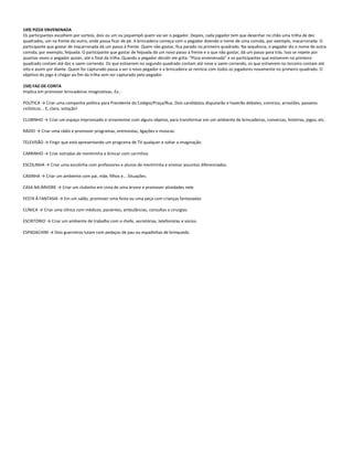 149) PIZZA ENVENENADA
Os participantes escolhem por sorteio, dois ou um ou joquempô quem vai ser o pegador. Depois, cada jogador tem que desenhar no chão uma trilha de dez
quadrados, um na frente do outro, onde possa ficar de pé. A brincadeira começa com o pegador dizendo o nome de uma comida, por exemplo, macarronada. O
participante que gostar de macarronada dá um passo à frente. Quem não gostar, fica parado no primeiro quadrado. Na sequência, o pegador diz o nome de outra
comida, por exemplo, feijoada. O participante que gostar de feijoada dá um novo passo à frente e o que não gostar, dá um passo para trás. Isso se repete por
quantas vezes o pegador quiser, até o final da trilha. Quando o pegador decidir ele grita: “Pizza envenenada” e os participantes que estiverem no primeiro
quadrado contam até dez e saem correndo. Os que estiverem no segundo quadrado contam até nove e saem correndo, os que estiverem no terceiro contam até
oito e assim por diante. Quem for capturado passa a ser o novo pegador e a brincadeira se reinicia com todos os jogadores novamente no primeiro quadrado. O
objetivo do jogo é chegar ao fim da trilha sem ser capturado pelo pegador.
150) FAZ-DE-CONTA
Implica em promover brincadeiras imaginativas. Ex.:
POLÍTICA → Criar uma campanha política para Presidente do Colégio/Praça/Rua. Dois candidatos disputarão e haverão debates, comícios, arrastões, passeios
ciclísticos... E, claro, votação!
CLUBINHO → Criar um espaço improvisado e ornamentar com alguns objetos, para transformar em um ambiente de brincadeiras, conversas, histórias, jogos, etc.
RÁDIO → Criar uma rádio e promover programas, entrevistas, ligações e músicas.
TELEVISÃO → Fingir que está apresentando um programa de TV qualquer e soltar a imaginação.
CARRINHO → Criar estradas de mentirinha e brincar com carrinhos
ESCOLINHA → Criar uma escolinha com professores e alunos de mentirinha e ensinar assuntos diferenciados.
CASINHA → Criar um ambiente com pai, mãe, filhos e... Situações.
CASA NA ÁRVORE → Criar um clubinho em cima de uma árvore e promover atividades nele.
FESTA À FANTASIA → Em um salão, promover uma festa ou uma peça com crianças fantasiadas
CLÍNICA → Criar uma clínica com médicos, pacientes, ambulâncias, consultas e cirurgias.
ESCRITÓRIO → Criar um ambiente de trabalho com o chefe, secretárias, telefonistas e sócios.
ESPADACHIM → Dois guerreiros lutam com pedaços de pau ou espadinhas de brinquedo.
 
