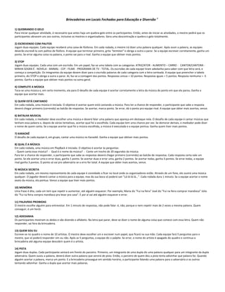 Brincadeiras em Locais Fechados para Educação e Diversão 8
1) QUEBRANDO O GELO
Para iniciar qualquer atividade, é necessário que antes haja um quebra-gelo entre os participantes. Então, antes de iniciar as atividades, o mestre pedirá que os
participantes abracem uns aos outros, inclusive os mestres e organizadores. Gera uma descontração e quebra o gelo totalmente.
2) ESCREVENDO COM PALITOS
Jogam duas equipes. Cada equipe receberá uma caixa de fósforos. Em cada rodada, o mestre irá dizer uma palavra qualquer. Após ouvir a palavra, as equipes
deverão escrevê-la com palitos de fósforo. A equipe que terminar primeiro, grita "terminei" e obriga a outra a parar. Se a equipe escrever corretamente, ganha um
ponto. Se errar alguma coisa na palavra, o ponto vai para a rival. Ganha a equipe que obtiver mais pontos.
3) STOP
Jogam duas equipes. Cada uma com um escrivão. Em um papel, faz-se uma tabela com as categorias: ATRIZ/ATOR - ALIMENTO – CARRO - CANTOR/CANTORA -
MINHA SOGRA É - NOVELA - ANIMAL - CEP - FILME - PROGRAMA DE TV - TOTAL. Os escrivães de cada equipe tiram adedanha para saber com que letra será, e
começa a competição. Os integrantes da equipe devem dizer para o escrivão palavras de cada categoria com a letra sorteada. A equipe que preencher a tabela
primeiro, diz STOP e obriga a outra a parar. Aí, faz-se a contagem dos pontos. Respostas únicas = 10 pontos. Respostas iguais = 5 pontos. Resposta nenhuma = -5
pontos. Ganha a equipe que obtiver mais pontos na soma geral.
4) COMPLETE A MÚSICA
Toca-se uma música e, em certo momento, ela para O desafio de cada equipe é acertar corretamente a letra da música do ponto em que ela parou. Ganha a
equipe que acertar mais.
5) QUEM ESTÁ CANTANDO
Em cada rodada, uma música é iniciada. O objetivo é acertar quem está cantando a música. Para ter a chance de responder, o participante que sabe a resposta
deverá chegar primeiro (correndo) ao balcão de respostas. Se acertar, marca ponto. Se errar, dá o ponto pra equipe rival. A equipe que obter mais acertos, vence.
6) BATALHA MUSICAL
Em cada rodada, o mediador deve escolher uma música e deverá falar uma palavra que apareça em destaque nela. O desafio de cada equipe é cantar músicas que
tenham essa palavra e, depois de várias tentativas, acertar qual foi a escolhida. Cada equipe tem uma chance por vez. Se demorar demais, o mediador pode dizer
o nome de quem canta. Se a equipe acertar qual foi a música escolhida, a música é executada e a equipe pontua. Ganha quem tiver mais pontos.
7) KARAOKÊ
O desafio de cada equipe é, em grupo, cantar uma música no Karaokê. Ganha a equipe que obtiver mais pontos.
8) QUAL É A MÚSICA
Em cada rodada, uma música em PlayBack é iniciada. O objetivo é acertar às perguntas:
- Quem canta essa música? - Qual é o nome da música? - Cante um trecho de 20 segundos da música.
Para ter a chance de responder, o participante que sabe as respostas deverá chegar primeiro (correndo) ao balcão de respostas. Cada resposta certa vale um
ponto. Se ele acertar uma e errar duas, ganha 1 ponto. Se acertar duas e errar uma, ganha 2 pontos. Se acertar todas, ganha 3 pontos. Se errar todas, a equipe
rival ganha 3 pontos. O ponto só vai pro adversário se o erro for total. A equipe que obter mais acertos, vence.
9) MÚSICA SECRETA
Em cada rodada, um mesmo representante de cada equipe é convidado a ficar no local onde os organizadores estão. Através de um fone, ele ouvirá uma música
qualquer. O jogador deverá cantar a música para a equipe, mas da sua boca só poderá sair "Lá-lá-lá-lá...". Cada rodada dura 1 minuto. Se a equipe acertar o nome
exato da música, ela pontua. Vence a equipe que tiver mais pontos.
10) MEMÓRIA
Uma frase é dita, cada um tem que repetir e aumentar, até alguém esquecer. Por exemplo, Maria diz "Fui na feira" José diz "Fui na feira comprar mandioca" Júlio
diz "Fui na feira compra mandioca pra levar pra casa". E por aí vai até alguém esquecer e errar.
11) PALAVRAS PROIBIDAS
O mestre escolhe alguém para entrevistar. Em 1 minuto de respostas, não pode falar: é, não, porque e nem repetir mais de 2 vezes a mesma palavra. Quem
conseguir, é um herói.
12) ADEDANHA
Os participantes mostram os dedos e vão dizendo o alfabeto. Na letra que parar, deve-se dizer o nome de alguma coisa que comece com essa letra. Quem não
responder, sai fora da brincadeira.
13) QUEM SOU EU
Escreve-se no quadro o nome de 10 artistas. O mestre deve escolher um e escrever num papel, que ficará na sua mão. Cada equipe fará 5 perguntas para o
mestre, que só poderá responder sim ou não. Após as 5 perguntas, a equipe diz o palpite. Se errar, o nome do artista é apagado do quadro e continua a
brincadeira até alguma equipe descobrir quem é o artista.
14) PISTA
Jogam duas duplas. Cada participante sentará em frente do parceiro. Primeiro, um integrante de uma dupla diz uma palavra qualquer para um integrante da dupla
adversária. Quem ouviu a palavra, deverá dizer outra palavra que servirá de pista. Então, o parceiro de quem deu a pista tenta adivinhar que palavra foi. Quando
alguém acertar a palavra, marca um ponto. E a brincadeira prossegue em sentido horário, o participante falando uma palavra para o adversário e os outros
tentando adivinhar. Ganha a dupla que acertar mais palavras.
 